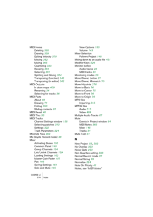 Page 570CUBASE LE570 Index
MIDI Notes
Deleting
 365
Drawing
 359
Editing Velocity
 370
Moving
 362
Muting
 365
Quantizing
 333
Resizing
 364
Selecting
 361
Splitting and Gluing
 364
Transposing (function)
 343
Transposing (in editor)
 362
MIDI Outputs
In drum maps
 409
Renaming
 34
Selecting for tracks
 36
MIDI Parts
About
 49
Drawing
 71
Editing
 353
Sliding contents
 81
MIDI Reset
 40
MIDI Thru
 33
MIDI Tracks
Channel Settings window
 158
Selecting patches
 313
Settings
 322
Track Parameters
 324
Minimize...