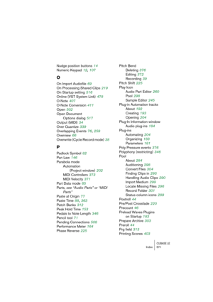 Page 571CUBASE LEIndex 571
Nudge position buttons 14
Numeric Keypad
 12, 107
O
On Import Audiofile 69
On Processing Shared Clips
 219
On Startup setting
 516
Online (VST System Link)
 478
O-Note
 407
O-Note Conversion
 411
Open
 502
Open Document
Options dialog
 517
Output (MIDI)
 34
Over Quantize
 339
Overlapping Events
 76, 259
Overview
 66
Overwrite (Cycle Record mode)
 38
P
Padlock Symbol 82
Pan Law
 146
Parabola mode
Automation
(Project window)
 202
MIDI Controllers
 373
MIDI Velocity
 371
Part Data mode...