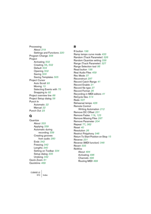 Page 572CUBASE LE572 Index
Processing
About
 219
Settings and Functions
 220
Program Change
 308
Project
Activating
 502
Creating
 58, 502
Default
 504
Opening
 502
Saving
 503
Saving Templates
 505
Project Cursor
Auto Scroll
 93
Moving
 13
Selecting Events with
 75
Snapping to
 92
Project overview line
 66
Project Setup dialog
 58
Punch In
Automatic
 22
Manual
 22
Punch Out
 23
Q
Quantize
About
 333
Applying
 339
Automatic during
recording
 339
Creating grooves
from audio
 280
Ends
 342
Freezing
 342
Lengths...