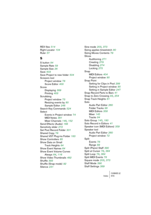 Page 573CUBASE LEIndex 573
REX files 514
Right Locator
 104
Ruler
 57
S
S button 84
Sample Rate
 59
Sample Size
 26
Save
 503
Save Project to new folder
 504
Scissors tool
Project window
 78
Score Editor
 400
Score
Displaying
 389
Printing
 403
Scrubbing
Project window
 73
Resizing events by
 80
Sample Editor
 246
Search Key Commands
 524
Select
Events in Project window
 74
MIDI Notes
 361
Mixer Channels
 148, 152
Send Effects (Audio)
 168
Sensitivity slider
 272
Set Pool Record Folder
 301
Shared Copy
 76...