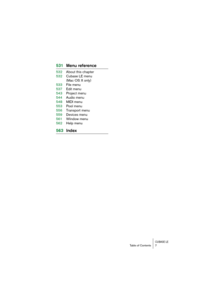 Page 7 
CUBASE LE
 
Table of Contents 7 
531Menu reference 
532About this chapter
532Cubase LE menu
(Mac OS X only)
533File menu
537Edit menu
543Project menu
544Audio menu
548MIDI menu
553Pool menu
556Transport menu
559Devices menu
561Window menu
562Help menu 
563Index 