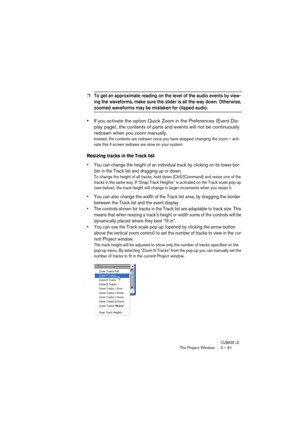 Page 61CUBASE LEThe Project Window 3 – 61
❐To get an approximate reading on the level of the audio events by view-
ing the waveforms, make sure the slider is all the way down. Otherwise, 
zoomed waveforms may be mistaken for clipped audio.
•If you activate the option Quick Zoom in the Preferences (Event Dis-
play page), the contents of parts and events will not be continuously 
redrawn when you zoom manually.
Instead, the contents are redrawn once you have stopped changing the zoom – acti-
vate this if screen...