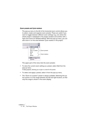 Page 62CUBASE LE3 – 62 The Project Window
Zoom presets and Cycle markers
The pop-up menu to the left of the horizontal zoom control allows you 
to select, create and organize zoom presets. These are useful if you 
want to toggle between different zoom settings (e.g. one where the 
whole project is displayed in the project window and another with a 
high zoom factor for detailed editing). With this pop-up menu, you can 
also zoom in on the area between cycle markers in the project.
The upper part of the menu...
