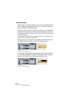 Page 70CUBASE LE3 – 70 The Project Window
About Stereo/Mono
Audio tracks can be either stereo or mono. You can change this set-
ting manually as described below, but it can also be done automati-
cally, according to the following rules:
•Whenever a file is imported, copied or moved to a track, Cubase LE 
sets the stereo/mono status of the track according to its contents: If 
the majority of events on the track are in stereo, the track is set to ste-
reo and vice versa.
This means that if you import a file to an...