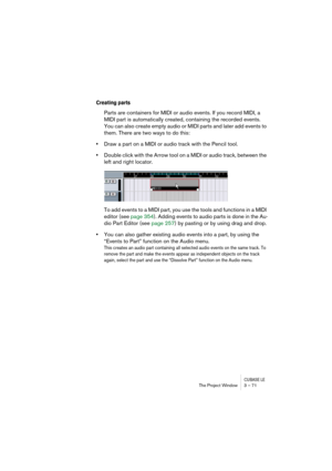 Page 71CUBASE LEThe Project Window 3 – 71
Creating parts
Parts are containers for MIDI or audio events. If you record MIDI, a 
MIDI part is automatically created, containing the recorded events. 
You can also create empty audio or MIDI parts and later add events to 
them. There are two ways to do this:
•Draw a part on a MIDI or audio track with the Pencil tool.
•Double click with the Arrow tool on a MIDI or audio track, between the 
left and right locator.
To add events to a MIDI part, you use the tools and...