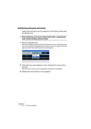 Page 72CUBASE LE3 – 72 The Project Window
Auditioning audio parts and events
Audio parts and events can be auditioned in the Project window with 
the Speaker tool:
❐When auditioning, audio will be routed directly to Bus 1, bypassing the 
audio channel’s settings, effects and EQs.
1.Select the Speaker tool.
Note that the Speaker tool and the Scrub tool share the same icon. If the rightmost tool 
icon on the toolbar isn’t a Speaker symbol, first click on the icon to select it, then click 
again and select “Play”...