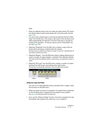 Page 77CUBASE LEThe Project Window 3 – 77
Note:
• When you duplicate audio events, the copies are always shared. This means 
that shared copies of audio events always refer to the same audio clip (see 
page 219).
• You can convert a shared copy to a real copy by selecting “Convert to Real 
Copy” from the Edit menu. This creates a new version of the clip (that can be 
edited independently) and adds this to the Pool. Note that no new files are 
created by this operation – for that you need to use the “Freeze...