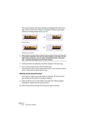 Page 80CUBASE LE3 – 80 The Project Window
The actual resizing is done by clicking and dragging the lower left or 
right corner of the event. If Snap is activated, the Snap value deter-
mines the resulting length (see page 90).
Normal sizing.
Sizing moves contents.
❐If the event is selected, there will be resize handles in the lower left and 
right corners. However, you can resize unselected events in the same 
way – just click and drag one of the lower corners.
•If several events are selected, all will be...