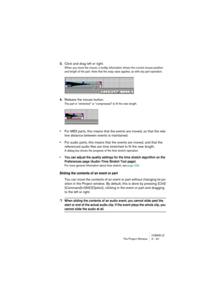 Page 81CUBASE LEThe Project Window 3 – 81
3.Click and drag left or right.
When you move the mouse, a tooltip information shows the current mouse position 
and length of the part. Note that the snap value applies, as with any part operation.
4.Release the mouse button.
The part is “stretched” or “compressed” to fit the new length.
•For MIDI parts, this means that the events are moved, so that the rela-
tive distance between events is maintained.
•For audio parts, this means that the events are moved, and that...