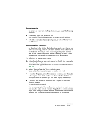 Page 85CUBASE LEThe Project Window 3 – 85
Removing events
To remove an event from the Project window, use any of the following 
methods:
•Click on the event with the Eraser tool.
If you press [Alt]/[Option], all following events on the same track will be deleted.
•Select the event(s) and press [Backspace], or select “Delete” from 
the Edit menu.
Creating new files from events
As described in the Getting Started book, an audio event plays a sec-
tion of an audio clip, which in turn refers to one or more audio...