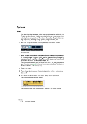 Page 90CUBASE LE3 – 90 The Project Window
Options
Snap
The Snap function helps you to find exact positions when editing in the 
Project window. It does this by restricting horizontal movement and po-
sitioning to certain positions. Operations affected by Snap include mov-
ing, duplicating, drawing, sizing, splitting, range selection, etc.
•You turn Snap on or off by clicking the Snap icon in the toolbar.
Snap activated.
• When you are moving audio events with Snap activated, it isn’t necessar-
ily the beginning...