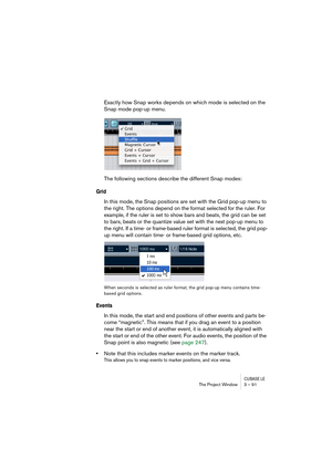 Page 91CUBASE LEThe Project Window 3 – 91
Exactly how Snap works depends on which mode is selected on the 
Snap mode pop-up menu.
The following sections describe the different Snap modes:
Grid
In this mode, the Snap positions are set with the Grid pop-up menu to 
the right. The options depend on the format selected for the ruler. For 
example, if the ruler is set to show bars and beats, the grid can be set 
to bars, beats or the quantize value set with the next pop-up menu to 
the right. If a time- or...