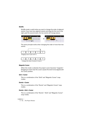 Page 92CUBASE LE3 – 92 The Project Window
Shuffle
Shuffle mode is useful when you want to change the order of adjacent 
events. If you have two adjacent events and drag the first one to the 
right, past the second event, the two events will change places.
The same principle works when changing the order of more than two 
events: 
Magnetic Cursor
When this mode is selected, the project cursor becomes “magnetic”. 
Dragging an event near the cursor causes the event to be aligned with 
the cursor position.
Grid +...