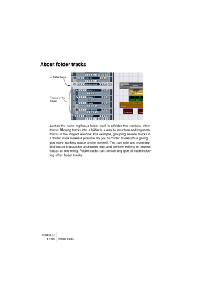 Page 96CUBASE LE4 – 96 Folder tracks
About folder tracks
Just as the name implies, a folder track is a folder that contains other 
tracks. Moving tracks into a folder is a way to structure and organize 
tracks in the Project window. For example, grouping several tracks in 
a folder track makes it possible for you to “hide” tracks (thus giving 
you more working space on the screen). You can solo and mute sev-
eral tracks in a quicker and easier way, and perform editing on several 
tracks as one entity. Folder...