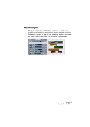 Page 99CUBASE LEFolder tracks 4 – 99
About folder parts
The parts contained in a folder track are shown as folder parts, a 
graphic representation of the contained events and parts horizontal 
and vertical position, as well as their respective length. If part colors 
are used, these are also taken into account in the folder part. 