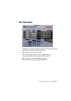 Page 3 
The included VST Instruments CUBASE LE
3 
VB-1 Bass Synth
 
The VB-1 is a virtual bass instrument built on real-time physical model-
ling principles. It has the following properties:  
•  
VB-1 is polyphonic with up to 4 voices.   
•  
VB-1 receives MIDI In Omni mode (on all MIDI channels). 
You don’t need to select a MIDI channel to direct MIDI to the VB-1.
 
•  
VB-1 responds to the following MIDI messages:  
MIDI Note On/Off (velocity governs volume), Volume and Pan. 