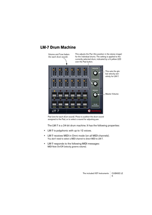 Page 5 
The included VST Instruments CUBASE LE
5 
LM-7 Drum Machine
 
The LM-7 is a 24-bit drum machine. It has the following properties:  
•  
LM-7 is polyphonic with up to 12 voices.  
•  
LM-7 receives MIDI in Omni mode (on all MIDI channels). 
You don’t need to select a MIDI channel to direct MIDI to LM-7.
 
•  
LM-7 responds to the following MIDI messages:  
MIDI Note On/Off (velocity governs volume).
Volume and Tune faders 
(for each drum sound).This adjusts the Pan (the position in the stereo image)...