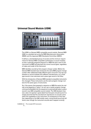 Page 8 
CUBASE LE The included VST Instruments
 8 
Universal Sound Module (USM)
 
The USM is a General MIDI compatible sound module. General MIDI 
(GM) is a standard set up by the MIDI Manufacturers Association 
(MMA) and the Japanese MIDI Standards Committee (JMSC).
It defines a standardized group of sounds and the minimum require-
ments for General MIDI compatible synthesizers or sound modules, 
so that a specially prepared sequence or MIDI file that is sent to the 
instrument via MIDI will play back the...