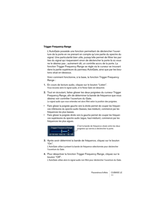 Page 11 
Paramètres d’effets  CUBASE  LE
11 
Trigger Frequency Range
 
L’AutoGate possède une fonction permettant de déclencher l’ouver-
ture de la porte en ne prenant en compte qu’une partie du spectre du 
signal. Une particularité bien utile, puisqu’elle permet de filtrer les par-
ties du signal qui risqueraient sinon de déclencher la porte là où vous 
ne le désirez pas ; autrement dit, un contrôle accru de la porte. La 
fonction Trigger Frequency Range se règle via le curseur se trouvant 
dans la partie...