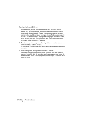 Page 12 
CUBASE LE Paramètres d’effets
12 
Fonction Calibrate (Calibrer)
 
Cette fonction, activée par l’intermédiaire de la touche Calibrate 
située sous le potentiomètre Threshold, sert à déterminer automati-
quement le niveau de seuil. Elle est très pratique pour des signaux 
contenant un bruit de fond, par exemple du souffle de bande magnéti-
que. Ce souffle est masqué la plupart du temps par le contenu audio, 
mais devient tout à fait perceptible lors des passages calmes. Voici 
comment utiliser la...