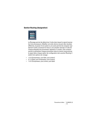 Page 15 
Paramètres d’effets  CUBASE  LE
15 
Section Routing (Assignation)
 
Le Routage permet de déterminer l’ordre dans lequel le signal traverse 
les trois processeurs. Modifier cet ordre donne souvent des résultats 
différents, et passer d’une option à une autre permet de comparer rapi-
dement l’ordre convenant le mieux à une situation donnée. À côté de 
chaque étiquette de processseur apparaît un numéro. Ces numéros 
servent à symboliser chaque processeur dans le chemin emprunté par 
le signal dans chaque...