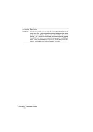 Page 18 
CUBASE LE Paramètres d’effets
18
Hold Mode Ce sélecteur permet de choisir le mode de “gel” (Hold Mode). En mode 
Note-On, la porte (Gate) ne restera ouverte que pendant la durée définie 
par les paramètres Hold et Release, indépendamment de la durée de la 
note MIDI qui a déclenché l’ouverture de la porte. En revanche, en mode 
Note-Off, la porte restera ouverte aussi longtemps que la note MIDI est 
tenue, puis le paramètre Release s’appliquera ensuite. Par conséquent, 
dans ce cas, le paramètre Hold...