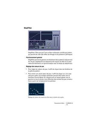 Page 19 
Paramètres d’effets  CUBASE  LE
19 
StepFilter
 
StepFilter (“filtre par pas”) est un filtre multimode contrôlé par pattern, 
qui permet de créer des effets de filtrage et de pulsations rythmiques. 
Fonctionnement général
 
StepFilter permet de générer simultanément deux patterns (séquences) 
de 16 pas s’appliquant à la fréquence de coupure du filtre et au para-
mètre de résonance, en synchronisation avec le tempo du séquenceur. 
Réglage des valeurs de pas
 
• 
Pour régler les valeurs de pas, il suffit...