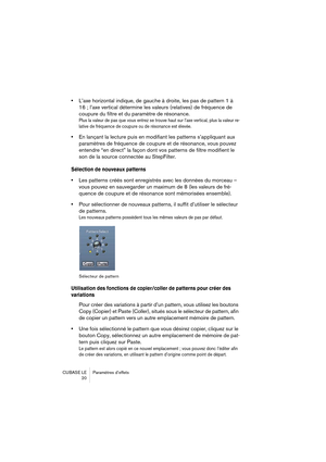 Page 20 
CUBASE LE Paramètres d’effets
20 
• 
L’axe horizontal indique, de gauche à droite, les pas de pattern 1 à 
16 ; l’axe vertical détermine les valeurs (relatives) de fréquence de 
coupure du filtre et du paramètre de résonance. 
Plus la valeur de pas que vous entrez se trouve haut sur l’axe vertical, plus la valeur re-
lative de fréquence de coupure ou de résonance est élevée.
 
• 
En lançant la lecture puis en modifiant les patterns s’appliquant aux 
paramètres de fréquence de coupure et de résonance,...