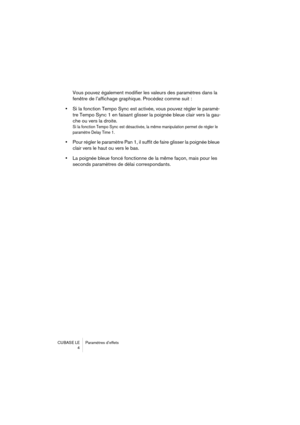 Page 4 
CUBASE LE Paramètres d’effets
4 
Vous pouvez également modifier les valeurs des paramètres dans la 
fenêtre de l’affichage graphique. Procédez comme suit :  
•  
Si la fonction Tempo Sync est activée, vous pouvez régler le paramè-
tre Tempo Sync 1 en faisant glisser la poignée bleue clair vers la gau-
che ou vers la droite. 
Si la fonction Tempo Sync est désactivée, la même manipulation permet de régler le 
paramètre Delay Time 1.
 
•  
Pour régler le paramètre Pan 1, il suffit de faire glisser la...