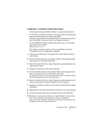 Page 41Paramètres d’effets  CUBASE  LE
41
Configuration – en utilisant un signal porteur externe
Il existe deux modes permettant d’utiliser un signal porteur externe :
• Le mode “Ext” correspond à la situation où le signal porteur et le signal modu-
lateur peuvent être deux sources audio quelconques.
Lorsque ce mode est sélectionné, la section synthétiseur est désactivée et apparaît en 
grisé. L’Entrée MIDI et le paramètre Gap Thru sont également désactivés.
• Le mode “MIDI+Ext” mélange le signal audio porteur...