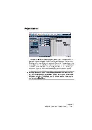 Page 103CUBASE LELeçon 4 : Édition dans la fenêtre Projet 9 – 103
Présentation
Comme vous pouvez le constater, ce projet contient quatre pistes audio 
(batterie, basse, guitare et cordes) renfermant quelques événements. 
Essayez de lire le projet depuis le début : il apparaît vite que les choses 
n’y sont pas très en ordre ! Les événements audio ne vont pas très bien 
ensemble... Le but de cette leçon est d’y remettre un peu d’ordre, en 
effectuant quelques manipulations d’édition dans la fenêtre Projet.
❐Même...