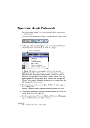 Page 104CUBASE LE9 – 104 Leçon 4 : Édition dans la fenêtre Projet
Déplacement et copie d’événements
Commençons par “aligner” les événements, afin qu’ils commencent 
en même temps :
1.Choisissez l’outil Flèche en cliquant sur son icône dans la barre d’outils.
2.Vérifiez que le bouton de Calage est activé et que l’option Grille est 
sélectionnée dans le menu local du mode de Calage :
Le Calage aide à trouver les emplacements corrects lors des 
déplacements et des éditions : tout se passe comme si les objets...
