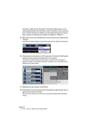 Page 108CUBASE LE9 – 108 Leçon 4 : Édition dans la fenêtre Projet
À présent, l’idée est de “découper” l’événement Wah guitar en plu-
sieurs petites parties, afin de les faire varier. Toutefois, vous ne pouvez 
pour l’instant intervenir en édition sur les événements qu’à la mesure 
près, puisque la résolution de la grille est réglée sur “Mesure”.
5.Déroulez le menu local Grille dans la barre d’outils, puis sélectionnez 
“Temps”.
Vous pouvez à présent séparer ou placer des événements au temps (à la noire) près....
