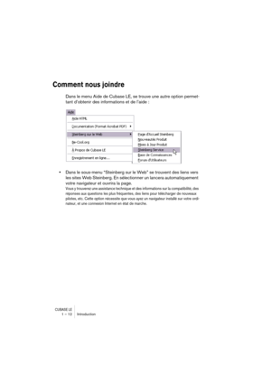 Page 12 
CUBASE LE
 
1 – 12 Introduction 
Comment nous joindre
 
Dans le menu Aide de Cubase LE, se trouve une autre option permet-
tant d’obtenir des informations et de l’aide : 
• 
Dans le sous-menu “Steinberg sur le Web” se trouvent des liens vers 
les sites Web Steinberg. En sélectionner un lancera automatiquement 
votre navigateur et ouvrira la page. 
Vous y trouverez une assistance technique et des informations sur la compatibilité, des 
réponses aux questions les plus fréquentes, des liens pour...