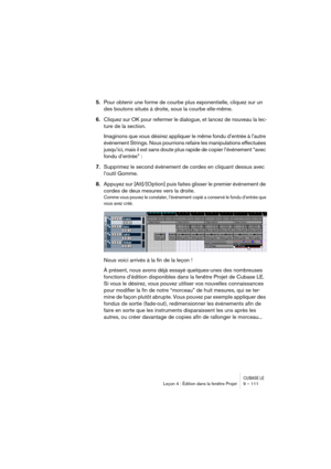 Page 111CUBASE LELeçon 4 : Édition dans la fenêtre Projet 9 – 111
5.Pour obtenir une forme de courbe plus exponentielle, cliquez sur un 
des boutons situés à droite, sous la courbe elle-même.
6.Cliquez sur OK pour refermer le dialogue, et lancez de nouveau la lec-
ture de la section.
Imaginons que vous désirez appliquer le même fondu d’entrée à l’autre 
événement Strings. Nous pourrions refaire les manipulations effectuées 
jusqu’ici, mais il est sans doute plus rapide de copier l’événement “avec 
fondu...