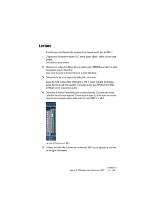 Page 119CUBASE LELeçon 5 : Utilisation des Instruments VST 10 – 119
Lecture
Il est temps maintenant de remplacer la basse audio par le VB-1 :
1.Cliquez sur le bouton Muet (“X”) de la piste “Bass” dans la liste des 
pistes.
Ceci rendra la piste muette.
2.Cliquez sur le bouton Muet allumé de la piste “MIDI Bass” dans la liste 
des pistes pour léteindre.
Vous venez dannuler la fonction Muet de la piste MIDI Bass.
3.Démarrez la lecture depuis le début du morceau.
Vous devriez maintenant entendre le VB-1 jouer la...