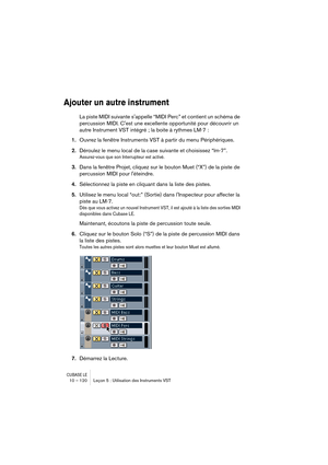 Page 120CUBASE LE10 – 120 Leçon 5 : Utilisation des Instruments VST
Ajouter un autre instrument
La piste MIDI suivante sappelle “MIDI Perc” et contient un schéma de 
percussion MIDI. Cest une excellente opportunité pour découvrir un 
autre Instrument VST intégré ; la boite à rythmes LM-7 :
1.Ouvrez la fenêtre Instruments VST à partir du menu Périphériques.
2.Déroulez le menu local de la case suivante et choisissez “lm-7”.
Assurez-vous que son Interrupteur est activé.
3.Dans la fenêtre Projet, cliquez sur le...