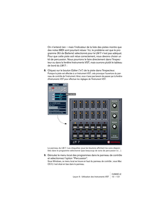 Page 121CUBASE LELeçon 5 : Utilisation des Instruments VST 10 – 121
On n’entend rien – mais l’indicateur de la liste des pistes montre que 
des notes MIDI sont pourtant relues ! Ici, le problème est que le pro-
gramme (Kit de Batterie) sélectionné pour le LM-7 n’est pas adéquat. 
Pour que cette piste soit relue correctement, nous devons choisir un 
kit de percussion. Nous pourrions le faire directement dans l’Inspec-
teur ou dans la fenêtre Instruments VST, mais ouvrons plutôt le tableau 
de bord du LM-7 :...