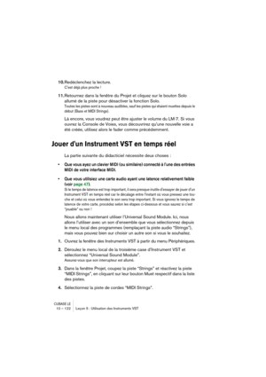 Page 122CUBASE LE10 – 122 Leçon 5 : Utilisation des Instruments VST
10.Redéclenchez la lecture.
Cest déjà plus proche !
11.Retournez dans la fenêtre du Projet et cliquez sur le bouton Solo 
allumé de la piste pour désactiver la fonction Solo.
Toutes les pistes sont à nouveau audibles, sauf les pistes qui étaient muettes depuis le 
début (Bass et MIDI Strings).
Là encore, vous voudrez peut être ajuster le volume du LM-7. Si vous 
ouvrez la Console de Voies, vous découvrirez quune nouvelle voie a 
été créée,...