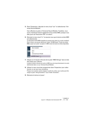 Page 123CUBASE LELeçon 5 : Utilisation des Instruments VST 10 – 123
5.Dans lInspecteur, déroulez le menu local “out:” et sélectionnez “Uni-
versal Sound Module”.
Ceci affectera la piste à l’Universal Sound Module. Toutefois, nous 
avons maintenant besoin également dune entrée MIDI, puisque vous 
allez jouer de lInstrument VST “en direct”.
6.Déroulez le menu local “in:” et assurez-vous que la bonne entrée MIDI 
est sélectionnée. 
Ce devrait être lentrée MIDI à laquelle est connecté votre clavier (ou un autre...