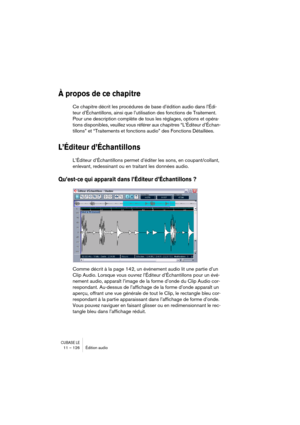 Page 126CUBASE LE11 – 126 Édition audio
À propos de ce chapitre
Ce chapitre décrit les procédures de base d’édition audio dans l’Édi-
teur d’Échantillons, ainsi que l’utilisation des fonctions de Traitement. 
Pour une description complète de tous les réglages, options et opéra-
tions disponibles, veuillez vous référer aux chapitres “L’Éditeur d’Échan-
tillons” et “Traitements et fonctions audio” des Fonctions Détaillées.
L’Éditeur d’Échantillons
L’Éditeur d’Échantillons permet d’éditer les sons, en...