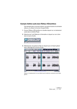 Page 127CUBASE LEÉdition audio 11 – 127
Exemple d’édition audio dans l’Éditeur d’Échantillons
Cet exemple décrit comment enlever une partie d’audio et la réinsérer 
ailleurs, en utilisant la fonction Couper/Coller.
1.Ouvrez l’Éditeur d’Échantillons en double-cliquant sur un événement 
audio dans la fenêtre Projet.
2.Sélectionnez l’outil Sélection d’intervalle en cliquant sur son icône 
dans la barre d’outils.
3.Sélectionnez une partie du Clip en cliquant puis en faisant glisser 
dans l’affichage de la forme...