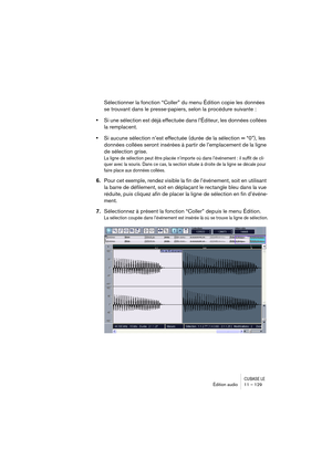 Page 129CUBASE LEÉdition audio 11 – 129
Sélectionner la fonction “Coller” du menu Édition copie les données 
se trouvant dans le presse-papiers, selon la procédure suivante :
•Si une sélection est déjà effectuée dans l’Éditeur, les données collées 
la remplacent.
•Si aucune sélection n’est effectuée (durée de la sélection = “0”), les 
données collées seront insérées à partir de l’emplacement de la ligne 
de sélection grise.
La ligne de sélection peut être placée n’importe où dans l’événement : il suffit de cli-...