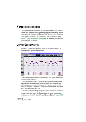 Page 132CUBASE LE12 – 132 Édition MIDI
À propos de ce chapitre
Ce chapitre décrit les opérations de base d’édition MIDI dans l’éditeur 
Clavier. Pour une description plus approfondie de l’édition MIDI, veuillez 
vous reporter au chapitre “Les Éditeurs MIDI” des Fonctions Détaillées. 
Ce chapitre suppose que vous avez lu les instructions du chapitre 
“Leçon 2 : Enregistrement et lecture MIDI”, et que vous disposez d’un 
conteneur MIDI enregistré.
Ouvrir l’Éditeur Clavier
Par défaut, cous ouvrez l’Éditeur Clavier...