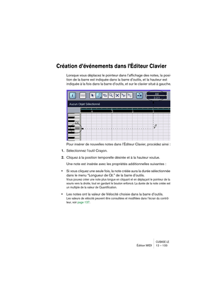 Page 133CUBASE LEÉdition MIDI 12 – 133
Création d’événements dans l’Éditeur Clavier
Lorsque vous déplacez le pointeur dans l’affichage des notes, la posi-
tion de la barre est indiquée dans la barre d’outils, et la hauteur est 
indiquée à la fois dans la barre d’outils, et sur le clavier situé à gauche.
Pour insérer de nouvelles notes dans l’Éditeur Clavier, procédez ainsi :
1.Sélectionnez l’outil Crayon.
2.Cliquez à la position temporelle désirée et à la hauteur voulue.
Une note est insérée avec les propriétés...