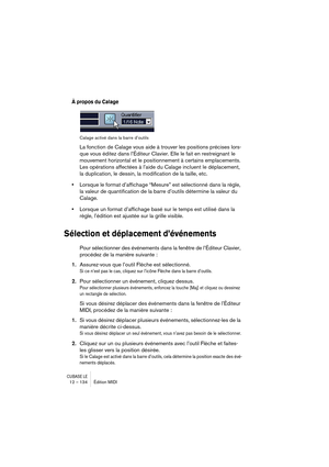Page 134CUBASE LE12 – 134 Édition MIDI
À propos du Calage
Calage activé dans la barre d’outils
La fonction de Calage vous aide à trouver les positions précises lors-
que vous éditez dans l’Éditeur Clavier. Elle le fait en restreignant le 
mouvement horizontal et le positionnement à certains emplacements. 
Les opérations affectées à l’aide du Calage incluent le déplacement, 
la duplication, le dessin, la modification de la taille, etc.
•Lorsque le format d’affichage “Mesure” est sélectionné dans la règle, 
la...