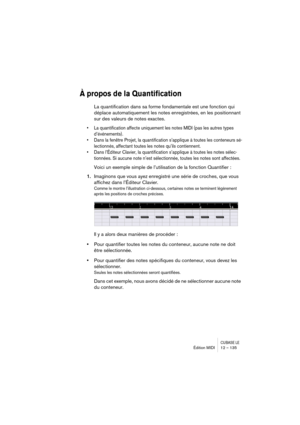 Page 135CUBASE LEÉdition MIDI 12 – 135
À propos de la Quantification
La quantification dans sa forme fondamentale est une fonction qui 
déplace automatiquement les notes enregistrées, en les positionnant 
sur des valeurs de notes exactes.
• La quantification affecte uniquement les notes MIDI (pas les autres types 
d’événements).
• Dans la fenêtre Projet, la quantification s’applique à toutes les conteneurs sé-
lectionnés, affectant toutes les notes qu’ils contiennent.
• Dans l’Éditeur Clavier, la quantification...