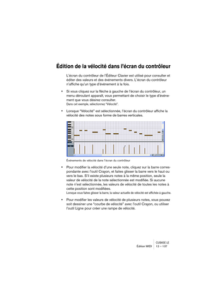 Page 137CUBASE LEÉdition MIDI 12 – 137
Édition de la vélocité dans l’écran du contrôleur
L’écran du contrôleur de l’Éditeur Clavier est utilisé pour consulter et 
éditer des valeurs et des événements divers. L’écran du contrôleur 
n’affiche qu’un type d’évènement à la fois.
•Si vous cliquez sur la flèche à gauche de l’écran du contrôleur, un 
menu déroulant apparaît, vous permettant de choisir le type d’événe-
ment que vous désirez consulter.
Dans cet exemple, sélectionnez “Vélocité”.
•Lorsque “Vélocité” est...