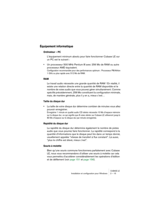 Page 15 
CUBASE LE
 
Installation et conﬁguration pour Windows 2 – 15 
Équipement informatique
 
Ordinateur – PC
 
L’équipement minimum absolu pour faire fonctionner Cubase LE sur 
un PC est le suivant : 
• 
Un processeur 500 MHz Pentium III avec 256 Mo de RAM ou autre 
processeur AMD équivalent. 
Configuration recommandée pour des performances optimum : Processeur PIII/Athlon 
1 GHz ou plus rapide avec 512 Mo de RAM.
 
RAM
 
Le travail audio nécessite une grande quantité de RAM ! En réalité, il 
existe une...