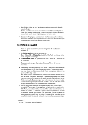 Page 142CUBASE LE13 – 142 Principes de base de Cubase LE
•Les fichiers vidéo ne sont jamais automatiquement copiés dans le 
dossier Projet.
En effet, ces fichiers sont souvent très volumineux : il n’est donc pas indiqué de les 
copier dans différents dossiers Projet. Toutefois, rien ne vous empêche de créer un 
dossier Vidéo dans le dossier Projet et d’y placer vos fichiers vidéo.
•Le dossier Projet peut aussi contenir des fichiers supplémentaires.
Par exemple, la fonction de sauvegarde automatique de Cubase LE...